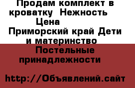 Продам комплект в кроватку “Нежность “ › Цена ­ 8 000 - Приморский край Дети и материнство » Постельные принадлежности   